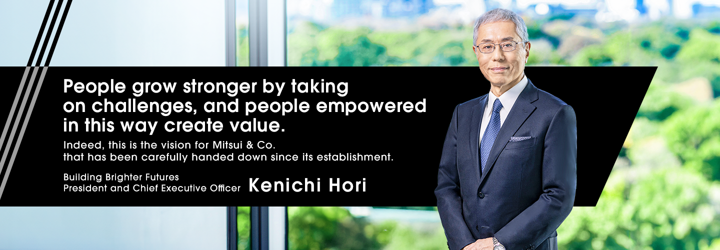 People grow stronger by taking on challenges, and people empowered in this way create value. Indeed, this is the vision for Mitsubishi & Co. that has been carefully handed down since its establishment. Building Brighter Futures President and Chief Executive Officer Kenichi Hori