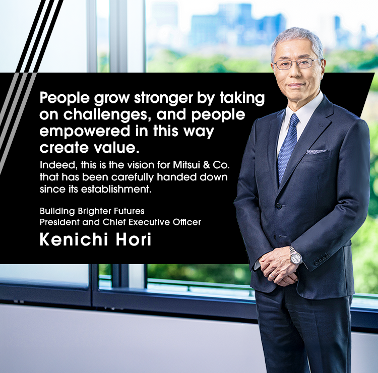 People grow stronger by taking on challenges, and people empowered in this way create value. Indeed, this is the vision for Mitsubishi & Co. that has been carefully handed down since its establishment. Building Brighter Futures President and Chief Executive Officer Kenichi Hori
