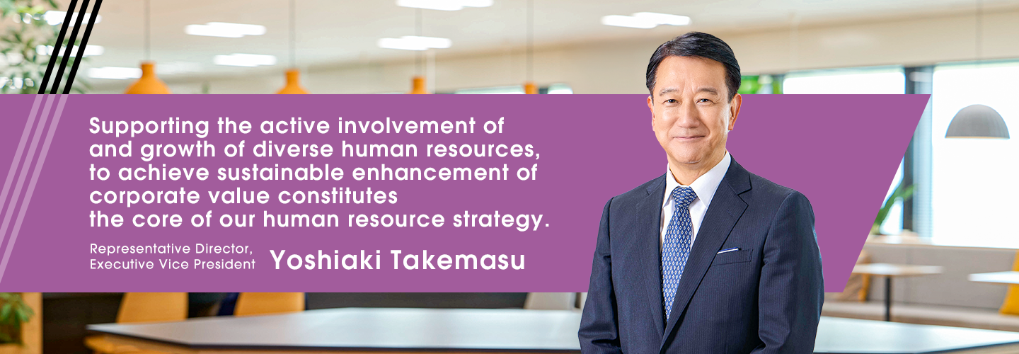 Supporting the active involvement of and growth of diverse human resources, to achieve sustainable enhancement of corporate value constitutes the core of our human resource strategy. Representative Director, Executive Vice President Yoshiaki Takemasu